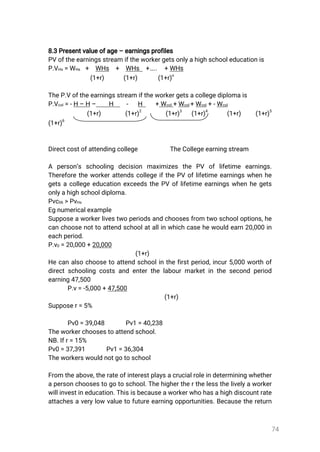 74
8.3Presentvalueofage–earningsprofiles
PVoftheearningsstreamiftheworkergetsonlyahighschooleducationis
P.VHs=WHs + WHs + WHs +….. +WHs
(1+r) (1+r) (1+r)
n
TheP.Voftheearningsstreamiftheworkergetsacollegediplomais
P.Vcol=-H–H– H - H +Wcol+Wcol+Wcol+-Wcol
(1+r) (1+r)
2
(1+r)
3
(1+r)
4
(1+r) (1+r)
5
(1+r)
6
Directcostofattendingcollege TheCollegeearningstream
A person’s schooling decision maximizes the PV oflifetime earnings.
ThereforetheworkerattendscollegeifthePVoflifetimeearningswhenhe
getsacollegeeducationexceedsthePVoflifetimeearningswhenhegets
onlyahighschooldiploma.
Pvc06>PvHs
Egnumericalexample
Supposeaworkerlivestwoperiodsandchoosesfrom twoschooloptions,he
canchoosenottoattendschoolatallinwhichcasehewouldearn20,000in
eachperiod.
P.v0=20,000+20,000
(1+r)
Hecanalsochoosetoattendschoolinthefirstperiod,incur5,000worthof
directschoolingcostsandenterthelabourmarketinthesecondperiod
earning47,500
P.v=-5,000+47,500
(1+r)
Supposer=5%
Pv0=39,048 Pv1=40,238
Theworkerchoosestoattendschool.
NB.Ifr=15%
Pv0=37,391 Pv1=36,304
Theworkerswouldnotgotoschool
Fromtheabove,therateofinterestplaysacrucialroleindeterminingwhether
apersonchoosestogotoschool.Thehighertherthelessthelivelyaworker
willinvestineducation.Thisisbecauseaworkerwhohasahighdiscountrate
attachesaverylowvaluetofutureearningopportunities.Becausethereturn
 