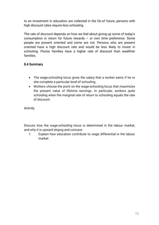 75
toaninvestmentineducationarecollectedinthefar-offuture,personswith
highdiscountratesrequirelessschooling.
Therateofdiscountdependsonhowwefeelaboutgivingupsomeoftoday’s
consumptioninreturnforfuturerewards–orowntimepreference.Some
peoplearepresentorientedandsomearenot.Personswhoarepresent
orientedhaveahighdiscountrateandwouldbelesslikelytoinvestin
schooling.Poorerfamilieshaveahigherrateofdiscountthanwealthier
families.
8.4Summary
 Thewage-schoolinglocusgivesthesalarythataworkerearnsifheor
shecompleteaparticularlevelofschooling
 Workerschoosethepointonthewage-schoolinglocusthatmaximizes
thepresentvalueoflifetimeearnings.Inparticular,workersquite
schoolingwhenthemarginalrateofreturntoschoolingequalstherate
ofdiscount.
Activity
Discusshow thewage-schoolinglocusisdeterminedinthelabourmarket,
andwhyitisupwardslopngandconcave
1 Explainhoweducationcontributetowagedifferentialinthelabour
market
 