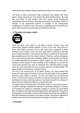 8
offeringworkingconditionsthataredeemedtooriskytotheworkers’health.
Thestudyoflaboureconomicshelpsunderstandandpredicthow some
labourmarketoutcomesaremorelikelytobeobservedthanothers.Weneed
factand theory ofwhy workers and firms pursue some employment
relationshipsandavoidothers.Wepredicttheimpactonthelabourmarketof
changes in the governmentpolicies orchanges in the demographic
compositionofthelabourforce.Weneedtounderstandwhicheconomicand
socialfactorgenerateacertainlevelofemploymentandwhy.
1.4Theactorsinthelabourmarket
There are three main actors in the labourmarket:workers,firms and
government.Workersdecideswhethertoworkornot,how manyhoursto
work,whichskillstoacquire,whentoquitajob,whichoccupationtoenter,
whethertojoinalabourunionandhow muchefforttoallocatetothejob.
Eachofthesedecisionsismotivatedbythedesirestooptimize,tochoosethe
bestavailableoptionfrom thevariouschoices.Therefore,workerswillalways
actinwaysthatmaximizetheirwell-being.Addingupthedecisionsofmillions
ofworkersgeneratestheeconomy’slaboursupply,notonlyintermsofthe
quantitybutalsoqualityofskillsavailabletotheemployers.Aswewillsee
manytimes,personswhowanttomaximizetheirwell-beingtendtosupply
moretimeandmoreefforttothoseactivitiesthathaveahigherpayoff.The
laboursupplycurvethereforeisupwardsloping.
Thefirm isthesecondactorinthelabourmarket.Firm mustdecidehow
manyandwhichtypesofworkerstohireandfire,thelengthoftheworkweek,
andhow muchcapitaltoemploy.Thefirm willalwaysaim atmaximizing
profits.Thefirm willmaximizeitsprofitsbymakingtheproductiondecisions-
andhencethehiringandfiringdecisions-thatbestservethefirm’interest.In
effect,thefirmsdemandforlabourisaderiveddemand.
Thegovernmentisthethirdactorinthelabourmarket.Itcanimposetaxeson
aworker’searnings,subsidizethetrainingofaparticularcategoryofworkers,
andincreasethesupplyofaparticularcategoryofworkersbyencouraging
theirimmigrationfromabroadanddesignpoliciesandregulationsthatgovern
theoperationsofthelabourmarkets.Alltheabovewillchangetheequilibrium
thatwilleventuallybeattainedinthelabourmarket.Governmentregulations,
therefore,setthegroundrulesthatguideexchangeinthelabourmarket.
1.5Summary
 