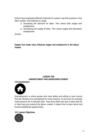 80
Unionshaveemployeddifferentmethodsforenhanc¬ingtheirpositioninthe
labormarket.Themethodsin¬clude:
a.Increasingthedemandforlabor.Thisraisesbothwagesand
employment.
b.Decreasingthesupplyoflabor.Thisraiseswagesanddecreases
employment.
Activity
Explainhow tradeunioninfluencewagesandemploymrntinthelabour
market
LESSONTEN
UNEMPOYMENTANDUNDER-EMPLOYMENT
10.0Introduction
Unemploymentiswherepeoplewhohaveabilityandwillingtoworkcannot
findjob.Workersareunemployedformanyreasons.Atanytimeforexample,
manypersonsareinbetweenjobs.Theyhaveeitherjustquitorbeenlaidoff,
ortheyhavejustenteredthelabourmarket.Ittakestimetolearnaboutand
locateavailablejobopportunities.
10.1LessonObjectives
 
