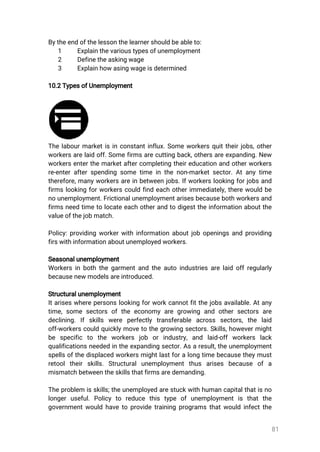 81
Bytheendofthelessonthelearnershouldbeableto:
1 Explainthevarioustypesofunemployment
2 Definetheaskingwage
3 Explainhowasingwageisdetermined
10.2TypesofUnemployment
Thelabourmarketisinconstantinflux.Someworkersquittheirjobs,other
workersarelaidoff.Somefirmsarecuttingback,othersareexpanding.New
workersenterthemarketaftercompletingtheireducationandotherworkers
re-enterafterspendingsometimeinthenon-marketsector.Atanytime
therefore,manyworkersareinbetweenjobs.Ifworkerslookingforjobsand
firmslookingforworkerscouldfindeachotherimmediately,therewouldbe
nounemployment.Frictionalunemploymentarisesbecausebothworkersand
firmsneedtimetolocateeachotherandtodigesttheinformationaboutthe
valueofthejobmatch.
Policy:providingworkerwithinformationaboutjobopeningsandproviding
firswithinformationaboutunemployedworkers.
Seasonalunemployment
Workersinboththegarmentandtheautoindustriesarelaidoffregularly
becausenewmodelsareintroduced.
Structuralunemployment
Itariseswherepersonslookingforworkcannotfitthejobsavailable.Atany
time,somesectorsoftheeconomyaregrowing and othersectorsare
declining.Ifskills were perfectly transferable across sectors,the laid
off-workerscouldquicklymovetothegrowingsectors.Skills,howevermight
be specific to the workers job orindustry,and laid-offworkers lack
qualificationsneededintheexpandingsector.Asaresult,theunemployment
spellsofthedisplacedworkersmightlastforalongtimebecausetheymust
retooltheirskills.Structuralunemploymentthus arises because ofa
mismatchbetweentheskillsthatfirmsaredemanding.
Theproblem isskills;theunemployedarestuckwithhumancapitalthatisno
longeruseful.Policyto reduce this type ofunemploymentis thatthe
governmentwouldhavetoprovidetrainingprogramsthatwouldinfectthe
 