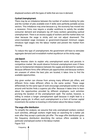 82
displacedworkerswiththetypesofskillsthatarenowindemand.
CyclicalUnemployment.
Theremaybeanimbalancebetweenthenumberofworkerslookingforjobs
andthenumberofjobsavailableevenifskillswereperfectlyportableacross
sectors.Thisimbalancemayarisebecausee.g.theeconomyhasmovedinto
arecession.Firmsnow requireasmallerworkforcetosatisfythesmaller
consumerdemandandemployerslayoffmanyworkersgeneratingcyclical
unemployment.Thereisanexcesssupplyofworkersandthemarketdoesnot
clearbecause the wage is sticky and can notadjustdownward.The
union-mandatedwageincreasesorgovernment-imposedminimum wages
introducerigidwagesintothelabourmarketandpreventthemarketfrom
clearing.
Toreducethistypeofunemployment,thegovernmentwillhavetostimulate
aggregatedemandandre-establishmarketequilibriumatthestickywage.
JobSearch
Manytheoriesclaim toexplainwhyunemploymentexistsandpersistsin
competitivemarket.Wewouldobservefrictionalunemploymentevenifthere
werenofundamentalimbalancebetweenthesupplyanddemandforworkers.
Becausedifferentfirmsofferdifferentjobopportunitiesandbecauseworkers
areunawareofwherethebestjobsarelocated,ittakestimetofindthe
availableopportunities.
Anygivenworkercanchoosefrom amongmanydifferentjoboffers,and
differentfirms make differentoffers to the same worker.These wage
differentialsforthesametypeofworkencourageunemployedworkertoshop
arounduntilhe/shefindsasuperiorjoboffer.Becauseittakestimetolearn
aboutthe opportunities provided bydifferentemployers,such activities
pro-longthedurationoftheunemploymentspell.Theworker,however,is
willingtoendurealongerunemploymentspellbecauseitmightleadtoa
higherpayingjob.Ineffect,suchunemploymentisaform ofhumancapital
investment;theworkerisinvestingininformationaboutthelabourmarket.
Thewageofferdistribution
Tosimplifytheanalysis,weassumethatonlyunemployedworkersconduct
suchactivities,althoughworkersmightkeeponsearchingforabetterjob
evenaftertheyacceptaparticularjoboffer.Thewageofferdistributiongives
the frequency distribution describing the various offers available to a
particularunemployedworkerinthelabourmarket.
Figure10.0
Frequency
 