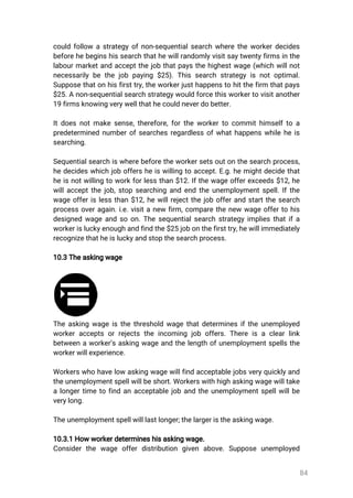 84
couldfollow astrategyofnon-sequentialsearchwheretheworkerdecides
beforehebeginshissearchthathewillrandomlyvisitsaytwentyfirmsinthe
labourmarketandacceptthejobthatpaysthehighestwage(whichwillnot
necessarilybethejobpaying$25).Thissearchstrategyisnotoptimal.
Supposethatonhisfirsttry,theworkerjusthappenstohitthefirm thatpays
$25.Anon-sequentialsearchstrategywouldforcethisworkertovisitanother
19firmsknowingverywellthathecouldneverdobetter.
Itdoesnotmakesense,therefore,fortheworkertocommithimselftoa
predeterminednumberofsearchesregardlessofwhathappenswhileheis
searching.
Sequentialsearchiswherebeforetheworkersetsoutonthesearchprocess,
hedecideswhichjoboffersheiswillingtoaccept.E.g.hemightdecidethat
heisnotwillingtoworkforlessthan$12.Ifthewageofferexceeds$12,he
willacceptthejob,stopsearchingandendtheunemploymentspell.Ifthe
wageofferislessthan$12,hewillrejectthejobofferandstartthesearch
processoveragain.i.e.visitanewfirm,comparethenewwageoffertohis
designedwageandsoon.Thesequentialsearchstrategyimpliesthatifa
workerisluckyenoughandfindthe$25jobonthefirsttry,hewillimmediately
recognizethatheisluckyandstopthesearchprocess.
10.3Theaskingwage
Theaskingwageisthethresholdwagethatdeterminesiftheunemployed
workeracceptsorrejectstheincomingjoboffers.Thereisaclearlink
betweenaworker’saskingwageandthelengthofunemploymentspellsthe
workerwillexperience.
Workerswhohavelowaskingwagewillfindacceptablejobsveryquicklyand
theunemploymentspellwillbeshort.Workerswithhighaskingwagewilltake
alongertimetofindanacceptablejobandtheunemploymentspellwillbe
verylong.
Theunemploymentspellwilllastlonger;thelargeristheaskingwage.
10.3.1Howworkerdetermineshisaskingwage.
Considerthe wage offerdistribution given above.Suppose unemployed
 