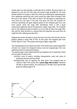 85
workergoesoutandsamplesaparticularjobatrandom.Bypurechance,he
happenstovisitthefirm thatpaysthelowestwagepossible$5.Hemust
decidewhethertoacceptorrejectthisofferbycomparingtheexpectedgains
from additionalsearch.(byhow muchwouldthewageofferincrease?)with
thecostofthesearch.Iftheofferathandis$5,thegainstosearchingone
moretimeareveryhigh.Ifthenextvisitgiveshim $10,theincentiveto
continuesearchingwillagaindependpartlyonthemarginalgainfrom one
more search.Given the wage offerdistribution,there is stilla good
chance-thatadditionalsearchwillgenerateahigherwageoffer.Themarginal
gaintothisadditionalsearchhoweverisnotashighaswhenthewageoffer
wasonly$5.Afterallthereisachancethatifhesearchesonemoretime,he
mighthitafirmofferinglessthan$10.
Supposetheworkerdecidestotryhisluckonemoretime,thistimehehitsthe
jackpot,gettingawageofferof$25.Atthispoint,themarginalgainfrom
furthersearchiszero.Theworkercannotgetahigherwageoffer.
Themarginalgainsfromsearchareloweriftheworkerhasagoodwageoffer
athand.Asaresult,themarginalrevenuecurve(iemarginalgainfrom one
additionalsearch)isdownwardsloping.
Theaskingwageisalsodeterminedbythemarginalcostofsearching.There
aretwotypesofsearchcost
(a)Directcostsofsearch,includingtransportationcostsandcostsof
preparingresumesandtimetaken
(b)Opportunitycostofrejectingtheoffergiven.Themarginalcostof
searchishighiftheworkerhasagoodwageofferathand.Therefore
theMCisupwardsloping.TheinteractionoftheMCcurveandtheMR
givestheaskingwageorW
Figure10.1
mr
mc
 