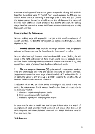 86
Considerwhathappensiftheworkergetsawageofferofonly$10whichis
lessthantheaskingwageW.TheMRfrom searchexceedstheMC,andthe
workerwouldcontinuesearching.Ifthewageofferathandwas$20(above
theaskingwage),theworkershouldacceptthejobbecausetheexpected
benefitsfrom additionalsearcharelowerthantheMCofsearch.Theasking
wagethereforemakestheworkerindifferentbetweencontinuingandending
hissearchactivities
DeterminantsoftheAskingwage
Workersaskingwagewillrespondtochangesinthebenefitsandcostsof
searchactivities.Thebenefitsfrom searcharecollectedinthefuture,sothey
dependonthe;
1 workersdiscountrates.Workerswithhighdiscountratesarepresent
orientedandhenceperceivethefuturebenefitsfromsearchtobelow.
WorkerswhohavehighdiscountrateshavelowerMRcurves(ShiftingtheMR
curvetotherightandhencewillhaveloweraskingwages.Becausethese
workersdonothavethepatiencetowaituntilabetteroffercomesalong,they
acceptlowerwageoffersandhaveshortunemploymentspells.
2 Theunemploymentinsurance(UI)systemwhichcompensatesworkers
whoareunemployedandwhoareactivelyengaginginsearchactivities.
Supposethattheworkerhasawageofferathandof$400andqualifiesforUI
of$200,theworkerisonlygivenupto$200byrejectingthejoboffer.TheUI
benefitsthereforereducetheMCofsearch.
AreductionintheMCofsearchshiftsthemarginalcostcurvetotheleft
raisingtheaskingwage.TheUIsystem thereforehasthreeimportanteffects
onthelabourmarket:
1Itleadstolongerunemploymentspells
2Itincreasestheunemploymentrate
3Itleadstohigherpostunemploymentwages
Insummarythesearchmodelhastwokeypredictionsaboutthelengthof
unemploymentspell:Unemploymentspellswilllastlongerwhenthecostof
searchingfalls:andunemploymentspellswilllastlongerwhenthebenefits
fromsearchingrise.
10.4Summary
 