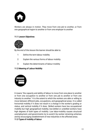 88
Workersarealwaysinmotion.Theymovefrom onejobtoonother,orfrom
onegeographicalregiontoanotherorfromoneemployertoanother
11.1LessonObjectives
Bytheendofthislessonthelearnershouldbeableto:
1 Definethetermlabourmobility
2 Explainthevariousformsoflabourmobility
3 Explainthedeterminantsoflabourmobility
11.2MeaningofLabourMobility
Itmeans"thecapacityandabilityoflabourtomovefromoneplacetoanother
orfrom oneoccupationtoanotherorfrom onejobtoanotherorfrom one
industrytoanother."Itistheextenttowhichtheworkersareableorwillingto
movebetweendifferentjobs,occupations,andgeographicalareas.Itiscalled
horizontalmobilityifitdoesnotresultinachangeintheworker'sgradingor
status,andverticalmobilityifitdoes.Skilledworkershavelowoccupational
mobilitybuthighgeographicalmobility;low-skilledorunskilledworkershave
highdegreesofbothtypesofmobility.Lowlabor-mobilitycausesstructural
unemployment,andgovernmentstrytoavoiditbyworkerretrainingschemes
andbyencouragingestablishmentofnewindustriesintheaffectedareas.
11.3Typesofmobilityoflabour
 