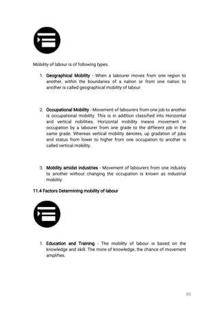 89
Mobilityoflabourisoffollowingtypes.
1.GeographicalMobility-Whenalabourermovesfrom oneregionto
another,withintheboundariesofanationorfrom onenationto
anotheriscalledgeographicalmobilityoflabour.
2.OccupationalMobility-Movementoflabourersfromonejobtoanother
isoccupationalmobility.ThisisinadditionclassifiedintoHorizontal
and verticalnobilities.Horizontalmobility means movement in
occupationbyalabourerfrom onegradetothedifferentjobinthe
samegrade.Whereasverticalmobilitydenotes,upgradationofjobs
andstatusfrom lowertohigherfrom oneoccupationtoanotheris
calledverticalmobility.
3.Mobilityamidstindustries-Movementoflabourersfrom oneindustry
toanotherwithoutchangingtheoccupationisknownasindustrial
mobility.
11.4FactorsDeterminingmobilityoflabour
1.Education and Training -Themobilityoflabourisbased on the
knowledgeandskill.Themoreofknowledge,thechanceofmovement
amplifies.
 