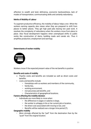 91
affectiontowealthandland,deficiency,economicbackwardness,lackof
modesoftransportation,communicatingskillsandcertainlyredundancy.
MeritsofMobilityofLabour
Toaugmentproductiveefficiency,themobilityoflabourhelpsaton.Whistthe
workersearningcapacityalsoraiseswhentheyarepreparedtoshiftfrom
placestobetterplaces.Theygethighpaidjobsleavinglow paidwork.It
resolvesthecomplexityofredundancywhentheworkersmovefrom placeto
place.Alsofiscaldevelopmenthappenswhenunemployedshiftstopublic
workslikeconstructionofdams,buildingroadsandcanalsetc.Thusit
amplifiesproduction,employmentandearnings.
Determinantsofworkermobility
Workersmoveiftheexpectedpresentvalueofthenetbenefitsispositive
Benefitsandcostsofmobility
 Psychiccostsandbenefitsareincludedaswellasdirectcostsand
benefits.
• costsandbenefitsinclude:
– friendshipswithco-workersandmembersofthecommunity,
– familyties,
– workingenvironment,
– non-pecuniaryjobbenefits,and
– Characteristicsofgeographicallocations.
Factorsaffectingthemobilitydecision
• Individualsaremorelikelytomovewhen:
– thedifferenceinwagesorsalariesislarge,
– theworkerisunhappyinhisorhercurrentjoborlocation,
– thedirectcostassociatedwithmovingislow,and
– Benefitswillberealizedoveralongertimeperiod(T).
Geographicmobility
• Morestronglyaffectedbythe“pull”from thedestinationthanbythe
“push”fromtheoriginallocation.
 