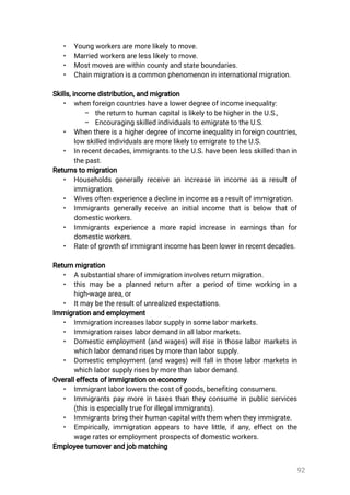 92
• Youngworkersaremorelikelytomove.
• Marriedworkersarelesslikelytomove.
• Mostmovesarewithincountyandstateboundaries.
• Chainmigrationisacommonphenomenonininternationalmigration.
Skills,incomedistribution,andmigration
• whenforeigncountrieshavealowerdegreeofincomeinequality:
– thereturntohumancapitalislikelytobehigherintheU.S.,
– EncouragingskilledindividualstoemigratetotheU.S.
• Whenthereisahigherdegreeofincomeinequalityinforeigncountries,
lowskilledindividualsaremorelikelytoemigratetotheU.S.
• Inrecentdecades,immigrantstotheU.S.havebeenlessskilledthanin
thepast.
Returnstomigration
• Householdsgenerallyreceiveanincreaseinincomeasaresultof
immigration.
• Wivesoftenexperienceadeclineinincomeasaresultofimmigration.
• Immigrantsgenerallyreceiveaninitialincomethatisbelow thatof
domesticworkers.
• Immigrantsexperienceamorerapidincreaseinearningsthanfor
domesticworkers.
• Rateofgrowthofimmigrantincomehasbeenlowerinrecentdecades.
Returnmigration
• Asubstantialshareofimmigrationinvolvesreturnmigration.
• thismaybeaplannedreturnafteraperiodoftimeworkingina
high-wagearea,or
• Itmaybetheresultofunrealizedexpectations.
Immigrationandemployment
• Immigrationincreaseslaborsupplyinsomelabormarkets.
• Immigrationraiseslabordemandinalllabormarkets.
• Domesticemployment(andwages)willriseinthoselabormarketsin
whichlabordemandrisesbymorethanlaborsupply.
• Domesticemployment(andwages)willfallinthoselabormarketsin
whichlaborsupplyrisesbymorethanlabordemand.
Overalleffectsofimmigrationoneconomy
• Immigrantlaborlowersthecostofgoods,benefitingconsumers.
• Immigrantspaymoreintaxesthantheyconsumeinpublicservices
(thisisespeciallytrueforillegalimmigrants).
• Immigrantsbringtheirhumancapitalwiththemwhentheyimmigrate.
• Empirically,immigrationappearstohavelittle,ifany,effectonthe
wageratesoremploymentprospectsofdomesticworkers.
Employeeturnoverandjobmatching
 