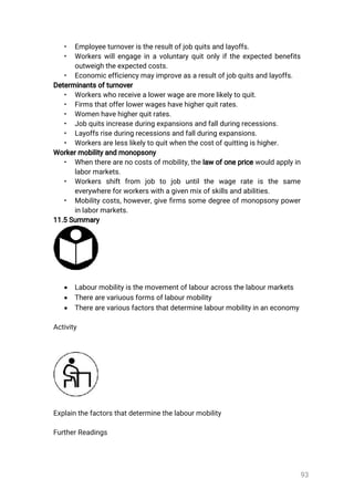 93
• Employeeturnoveristheresultofjobquitsandlayoffs.
• Workerswillengageinavoluntaryquitonlyiftheexpectedbenefits
outweightheexpectedcosts.
• Economicefficiencymayimproveasaresultofjobquitsandlayoffs.
Determinantsofturnover
• Workerswhoreceivealowerwagearemorelikelytoquit.
• Firmsthatofferlowerwageshavehigherquitrates.
• Womenhavehigherquitrates.
• Jobquitsincreaseduringexpansionsandfallduringrecessions.
• Layoffsriseduringrecessionsandfallduringexpansions.
• Workersarelesslikelytoquitwhenthecostofquittingishigher.
Workermobilityandmonopsony
• Whentherearenocostsofmobility,thelawofonepricewouldapplyin
labormarkets.
• Workers shiftfrom job to job untilthe wage rate is the same
everywhereforworkerswithagivenmixofskillsandabilities.
• Mobilitycosts,however,givefirmssomedegreeofmonopsonypower
inlabormarkets.
11.5Summary
 Labourmobilityisthemovementoflabouracrossthelabourmarkets
 Therearevariuousformsoflabourmobility
 Therearevariousfactorsthatdeterminelabourmobilityinaneconomy
Activity
Explainthefactorsthatdeterminethelabourmobility
FurtherReadings
 