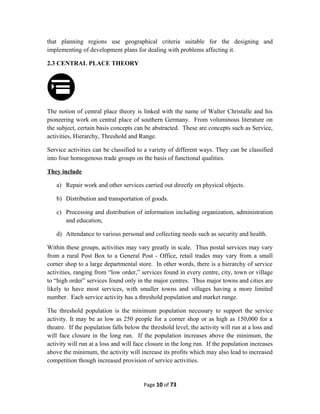 that planning regions use geographical criteria suitable for the designing and
implementing of development plans for dealing with problems affecting it.
2.3 CENTRAL PLACE THEORY
The notion of central place theory is linked with the name of Walter Christalle and his
pioneering work on central place of southern Germany. From voluminous literature on
the subject, certain basis concepts can be abstracted. These are concepts such as Service,
activities, Hierarchy, Threshold and Range.
Service activities can be classified to a variety of different ways. They can be classified
into four homogenous trade groups on the basis of functional qualities.
They include
a) Repair work and other services carried out directly on physical objects.
b) Distribution and transportation of goods.
c) Processing and distribution of information including organization, administration
and education,
d) Attendance to various personal and collecting needs such as security and health.
Within these groups, activities may vary greatly in scale. Thus postal services may vary
from a rural Post Box to a General Post - Office, retail trades may vary from a small
corner shop to a large departmental store. In other words, there is a hierarchy of service
activities, ranging from “low order,” services found in every centre, city, town or village
to “high order” services found only in the major centres. Thus major towns and cities are
likely to have most services, with smaller towns and villages having a more limited
number. Each service activity has a threshold population and market range.
The threshold population is the minimum population necessary to support the service
activity. It may be as low as 250 people for a corner shop or as high as 150,000 for a
theatre. If the population falls below the threshold level, the activity will run at a loss and
will face closure in the long run. If the population increases above the minimum, the
activity will run at a loss and will face closure in the long run. If the population increases
above the minimum, the activity will increase its profits which may also lead to increased
competition though increased provision of service activities.
Page 10 of 73
 
