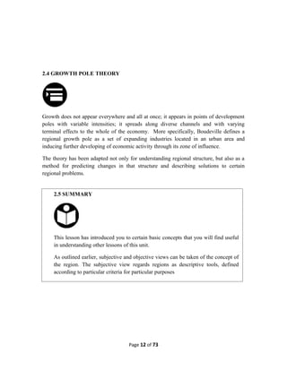 2.4 GROWTH POLE THEORY
Growth does not appear everywhere and all at once; it appears in points of development
poles with variable intensities; it spreads along diverse channels and with varying
terminal effects to the whole of the economy. More specifically, Boudeville defines a
regional growth pole as a set of expanding industries located in an urban area and
inducing further developing of economic activity through its zone of influence.
The theory has been adapted not only for understanding regional structure, but also as a
method for predicting changes in that structure and describing solutions to certain
regional problems.
Page 12 of 73
2.5 SUMMARY
This lesson has introduced you to certain basic concepts that you will find useful
in understanding other lessons of this unit.
As outlined earlier, subjective and objective views can be taken of the concept of
the region. The subjective view regards regions as descriptive tools, defined
according to particular criteria for particular purposes
 