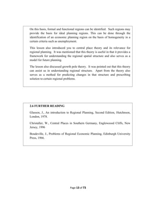 Page 13 of 73
On this basis, formal and functional regions can be identified. Such regions may
provide the basis for ideal planning regions. This can be done through the
identification of an economic planning region on the basis of homogeneity in a
certain criteria such as unemployment.
This lesson also introduced you to central place theory and its relevance for
regional planning. It was mentioned that this theory is useful in that it provides a
framework for understanding the regional spatial structure and also serves as a
model for future planning.
The lesson also discussed growth pole theory. It was pointed out that this theory
can assist us in understanding regional structure. Apart from the theory also
serves as a method for predicting changes in that structure and prescribing
solution to certain regional problems.
2.6 FURTHER READING
Glasson, J., An introduction to Regional Planning, Second Edition, Hutchnson,
London, 1978.
Christaller, W., Central Places in Southern Germany, Engleweood Cliffs, New
Jersey, 1996
Boudeville, J., Problems of Regional Economic Planning, Edinburgh University
Press, 1966.
 
