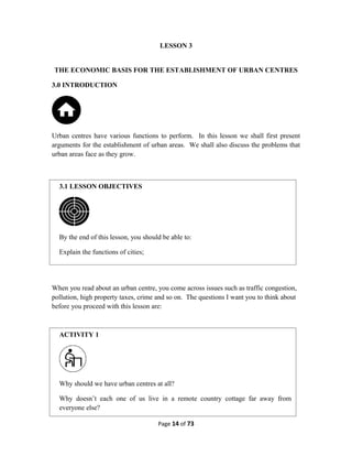 LESSON 3
THE ECONOMIC BASIS FOR THE ESTABLISHMENT OF URBAN CENTRES
3.0 INTRODUCTION
Urban centres have various functions to perform. In this lesson we shall first present
arguments for the establishment of urban areas. We shall also discuss the problems that
urban areas face as they grow.
When you read about an urban centre, you come across issues such as traffic congestion,
pollution, high property taxes, crime and so on. The questions I want you to think about
before you proceed with this lesson are:
Page 14 of 73
3.1 LESSON OBJECTIVES
By the end of this lesson, you should be able to:
Explain the functions of cities;
ACTIVITY 1
Why should we have urban centres at all?
Why doesn’t each one of us live in a remote country cottage far away from
everyone else?
 
