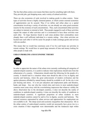 The fact that urban centres exist means that there must be something right with them.
They provide jobs, god shopping areas, and a variety of cultural activities.
There are also economies of scale involved in making goods in urban centres. Some
types of activities favour a highly clustered pattern, in which certain external economies
of agglomeration can be secured. Thus if we define and urban place as a spatial
concentration involving a variety of activities, we can already see some good economic
reasons for the existence of such concentrations. Thus, such concentrated urban activities
are subject to internal or external or both. Thus people engaged in each of these activities
require the output of other activities and it is economical to have these activities near
each other. So large factories found in such areas produce their commodities more
cheaply than a self sufficient individual in a remote setting. Also when activities are
located near each other it will be easier for people to trade exchange goods and services
with one another.
This means that we would face enormous costs if we live and locate our activities in
remote settings. We would have to spend large amounts of time and money looking for
other people to trade with.
URBAN PROBLEMS AND ECONOMIC THEORY
In order to appreciate the nature of the urban crisis currently confronting all categories of
underdeveloped countries, it is useful to indicate what implications should stem from the
urbanization of a country. Urbanization should entail the following for the people of a
country. It should lead to a situation where men should be able to live in dignity and
security and harmony, where the great achievements of modern civilization and the
ageless pleasures afforded by natural beauty should be available to all. So the city is not
just housing and stores. It is not just education and employment parks and threatres,
banks and shops. Any one who has visited cities and towns in most underdeveloped
countries must come away with the overwhelming impression that whatever validity the
above observation has in the developed countries, it does not describe the reality of
conditions in underdeveloped countries, it does not describe the reality of conditions in
underdeveloped countries. A significant proportion of urban residents in most
underdeveloped countries cannot be said to live in dignity, security and harmony. The
national resources represented by urban services and opportunities for employment are
not available to all. The sharp social and economic inequalities that characterize life in
the urban centres of undeveloped countries would not necessarily have given rise to a
crisis situation if their magnitude were determinable and the tendencies kept within
Page 15 of 73
 