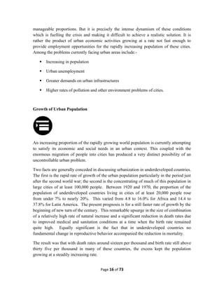 manageable proportions. But it is precisely the intense dynamism of these conditions
which is fuelling the crisis and making it difficult to achieve a realistic solution. It is
rather the product of urban economic activities growing at a rate not fast enough to
provide employment opportunities for the rapidly increasing population of these cities.
Among the problems currently facing urban areas include:-
 Increasing in population
 Urban unemployment
 Greater demands on urban infrastructures
 Higher rates of pollution and other environment problems of cities.
Growth of Urban Population
An increasing proportion of the rapidly growing world population is currently attempting
to satisfy its economic and social needs in an urban context. This coupled with the
enormous migration of people into cities has produced a very distinct possibility of an
uncontrollable urban problem.
Two facts are generally conceded in discussing urbanization in underdeveloped countries.
The first is the rapid rate of growth of the urban population particularly in the period just
after the second world war; the second is the concentrating of much of this population in
large cities of at least 100,000 people. Between 1920 and 1970, the proportion of the
population of underdeveloped countries living in cities of at least 20,000 people rose
from under 7% to nearly 20%. This varied from 4.8 to 16.0% for Africa and 14.4 to
37.8% for Latin America. The present prognosis is for a still faster rate of growth by the
beginning of new turn of the century. This remarkable upsurge in the size of combination
of a relatively high rate of natural increase and a significant reduction in death rates due
to improved medical and sanitation conditions at a time when the birth rate remained
quite high. Equally significant is the fact that in underdeveloped countries no
fundamental change in reproductive behavior accompanied the reduction in mortality.
The result was that with death rates around sixteen per thousand and birth rate still above
thirty five per thousand in many of these countries, the excess kept the population
growing at a steadily increasing rate.
Page 16 of 73
 