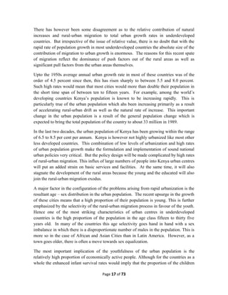 There has however been some disagreement as to the relative contribution of natural
increases and rural-urban migration to total urban growth rates in underdeveloped
countries. But irrespective of the issue of relative value, there is no doubt that with the
rapid rate of population growth in most underdeveloped countries the absolute size of the
contribution of migration to urban growth is enormous. The reasons for this recent spate
of migration reflect the dominance of push factors out of the rural areas as well as
significant pull factors from the urban areas themselves.
Upto the 1950s average annual urban growth rate in most of these countries was of the
order of 4.5 percent since then, this has risen sharply to between 5.5 and 8.0 percent.
Such high rates would mean that most cities would more than double their population in
the short time span of between ten to fifteen years. For example, among the world’s
developing countries Kenya’s population is known to be increasing rapidly. This is
particularly true of the urban population which ahs been increasing primarily as a result
of accelerating rural-urban drift as well as the natural rate of increase. This important
change in the urban population is a result of the general population change which is
expected to bring the total population of the country to about 33 million in 1989.
In the last two decades, the urban population of Kenya has been growing within the range
of 6.5 to 8.5 per cent per annum. Kenya is however not highly urbanized like most other
less developed countries. This combination of low levels of urbanization and high rates
of urban population growth make the formulation and implementation of sound national
urban policies very critical. But the policy design will be made complicated by high rates
of rural-urban migration. This influx of large numbers of people into Kenya urban centres
will put an added strain on basic services and facilities. At the same time, it will also
stagnate the development of the rural areas because the young and the educated will also
join the rural-urban migration exodus.
A major factor in the configuration of the problems arising from rapid urbanization is the
resultant age – sex distribution in the urban population. The recent upsurge in the growth
of these cities means that a high proportion of their population is young. This is further
emphasized by the selectivity of the rural-urban migration process in favour of the youth.
Hence one of the most striking characteristics of urban centres in underdeveloped
countries is the high proportion of the population in the age class fifteen to thirty five
years old. In many of the countries this age selectivity goes hand in hand with a sex
imbalance in which there is a disproportionate number of males in the population. This is
more so in the case of African and Asian Cities than in Latin America. However, as a
town goes older, there is often a move towards sex equalization.
The most important implication of the youthfulness of the urban population is the
relatively high proportion of economically active people. Although for the countries as a
whole the enhanced infant survival rates would imply that the proportion of the children
Page 17 of 73
 