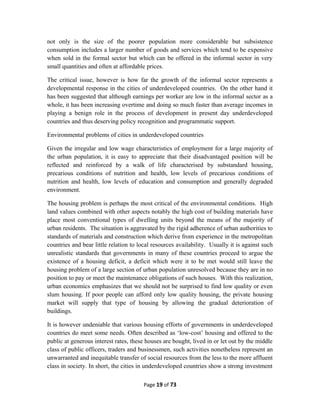 not only is the size of the poorer population more considerable but subsistence
consumption includes a larger number of goods and services which tend to be expensive
when sold in the formal sector but which can be offered in the informal sector in very
small quantities and often at affordable prices.
The critical issue, however is how far the growth of the informal sector represents a
developmental response in the cities of underdeveloped countries. On the other hand it
has been suggested that although earnings per worker are low in the informal sector as a
whole, it has been increasing overtime and doing so much faster than average incomes in
playing a benign role in the process of development in present day underdeveloped
countries and thus deserving policy recognition and programmatic support.
Environmental problems of cities in underdeveloped countries
Given the irregular and low wage characteristics of employment for a large majority of
the urban population, it is easy to appreciate that their disadvantaged position will be
reflected and reinforced by a walk of life characterised by substandard housing,
precarious conditions of nutrition and health, low levels of precarious conditions of
nutrition and health, low levels of education and consumption and generally degraded
environment.
The housing problem is perhaps the most critical of the environmental conditions. High
land values combined with other aspects notably the high cost of building materials have
place most conventional types of dwelling units beyond the means of the majority of
urban residents. The situation is aggravated by the rigid adherence of urban authorities to
standards of materials and construction which derive from experience in the metropolitan
countries and bear little relation to local resources availability. Usually it is against such
unrealistic standards that governments in many of these countries proceed to argue the
existence of a housing deficit, a deficit which were it to be met would still leave the
housing problem of a large section of urban population unresolved because they are in no
position to pay or meet the maintenance obligations of such houses. With this realization,
urban economics emphasizes that we should not be surprised to find low quality or even
slum housing. If poor people can afford only low quality housing, the private housing
market will supply that type of housing by allowing the gradual deterioration of
buildings.
It is however undeniable that various housing efforts of governments in underdeveloped
countries do meet some needs. Often described as ‘low-cost’ housing and offered to the
public at generous interest rates, these houses are bought, lived in or let out by the middle
class of public officers, traders and businessmen, such activities nonetheless represent an
unwarranted and inequitable transfer of social resources from the less to the more affluent
class in society. In short, the cities in underdeveloped countries show a strong investment
Page 19 of 73
 