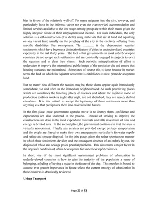 bias in favour of the relatively well-off. For many migrants into the city, however, and
particularly those in the informal sector not even the overcrowded accommodation and
limited services available to the low wage earning group are within their means given the
highly irregular nature of their employment and income. For such individuals, the only
solution is a self-construction of a shelter using materials that are at hand and squatting
on any vacant land, usually on the periphery of the city in the enclaves suffering from
specific disabilities like swampiness. The ……….. is the phenomenon squatter
settlements which have become a distinctive feature of cities in underdeveloped countries
especially in the last thirty years. The fact is that governments in most underdeveloped
countries do not accept such settlements and are constantly engaged in projects to evict
the squatters and to clear their slums. Such periodic misapplications of effort is
undertaken to improve the international public image of the particular city and ensure that
housing standards are maintained. Sometimes of course this is done because in market
terms the land on which the squatter settlement is established is now prime development
land.
But no matter how different the reasons may be, these slums appear again immediately
somewhere else and often in the immediate neighbourhood. So such poor living places
which are sometimes the breeding places of diseases and where the capitalist mode of
production confines workers night after night, are not abolished; they are merely shifted
elsewhere. It is this refusal to accept the legitimacy of these settlements more than
anything else that precipitates them into environmental hazard.
In the first place, once government agencies move in to destroy them, confidence and
expectations are also shattered in the process. Instead of striving to improve the
constructions are done in the most expendable materials and little investment of time and
energy is devoted area. In the second place, the government continues to treat the area is
virtually non-existent. Hardly any services are provided except perhaps transportation
and the people are forced to make their own arrangements particularly for water supply
and refuse and sewage disposal. In the third place, given the rather spontaneous manner
in which these settlements develop and the consequent absence of an orderly layout, the
disposal of refuse and sewage poses peculiar problems. This constitutes a major factor in
the degraded condition of urban development for underdeveloped countries.
In short, one of the most significant environment problems of urbanization in
underdeveloped countries is how to give the majority of the population a sense of
belonging, a feeling of having a stake in the future of the city. This problem is bound to
assume even greater importance in future unless the current strategy of urbanization in
these countries is drastically reviewed.
Urban Transport
Page 20 of 73
 