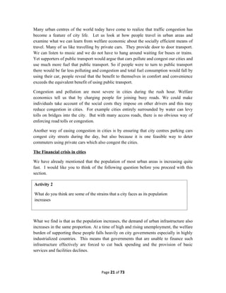 Many urban centres of the world today have come to realize that traffic congestion has
become a feature of city life. Let us look at how people travel in urban areas and
examine what we can learn from welfare economic about the socially efficient means of
travel. Many of us like travelling by private cars. They provide door to door transport.
We can listen to music and we do not have to hang around waiting for buses or trains.
Yet supporters of public transport would argue that cars pollute and congest our cities and
use much more fuel that public transport. So if people were to turn to public transport
there would be far less polluting and congestion and total fuel consumption would fall by
using their car, people reveal that the benefit to themselves in comfort and convenience
exceeds the equivalent benefit of using public transport.
Congestion and pollution are most severe in cities during the rush hour. Welfare
economics tell us that by charging people for joining busy roads. We could make
individuals take account of the social costs they impose on other drivers and this may
reduce congestion in cities. For example cities entirely surrounded by water can levy
tolls on bridges into the city. But with many access roads, there is no obvious way of
enforcing road tolls or congestion.
Another way of easing congestion in cities is by ensuring that city centres parking cars
congest city streets during the day, but also because it is one feasible way to deter
commuters using private cars which also congest the cities.
The Financial crisis in cities
We have already mentioned that the population of most urban areas is increasing quite
fast. I would like you to think of the following question before you proceed with this
section.
What we find is that as the population increases, the demand of urban infrastructure also
increases in the same proportion. At a time of high and rising unemployment, the welfare
burden of supporting these people falls heavily on city governments especially in highly
industrialized countries. This means that governments that are unable to finance such
infrastructure effectively are forced to cut back spending and the provision of basic
services and facilities declines.
Page 21 of 73
Activity 2
What do you think are some of the strains that a city faces as its population
increases
 