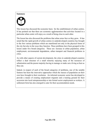 Page 23 of 73
Summary
This lesson has discussed the economic basis for the establishment of urban centres.
It has pointed out that there are economic agglomeration that activities located in a
particular urban centre will enjoy as a result of being close to each other.
The lesson has also discussed the problems that urban areas face as they grow. It has
noted that the rapid growth of urban centres in underdeveloped countries has brought
to the fore various problems which are manifested not only in the physical forms of
the city but also in the ways they function. These problems have been grouped in this
lesson under five broad categories. These are: increase in urban population, urban
employment, environmental degradation, urban transport and financial problems in
cities.
As with other aspects of current development, the cities in underdeveloped countries
reflect a dual structure of a small minority enjoying many of the resources of
urbanization and the poorer majority having to manage or make out a living as best as
they can.
Indeed, in respect of each of the broad categories of problems, one of the notable
features has been the innovative approaches which the masses of population on their
own have brought to their resolution. An informal economic sector has developed to
provide a means of creating employment migrants and a training ground for their
accession into local entrepreneurship or into formal sector employment as workers. A
settlement form has also emerged to cater for their accommodation needs.
 