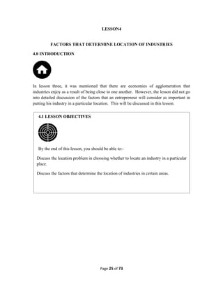 LESSON4
FACTORS THAT DETERMINE LOCATION OF INDUSTRIES
4.0 INTRODUCTION
In lesson three, it was mentioned that there are economies of agglomeration that
industries enjoy as a result of being close to one another. However, the lesson did not go
into detailed discussion of the factors that an entrepreneur will consider as important in
putting his industry in a particular location. This will be discussed in this lesson.
Page 25 of 73
4.1 LESSON OBJECTIVES
By the end of this lesson, you should be able to:-
Discuss the location problem in choosing whether to locate an industry in a particular
place.
Discuss the factors that determine the location of industries in certain areas.
 