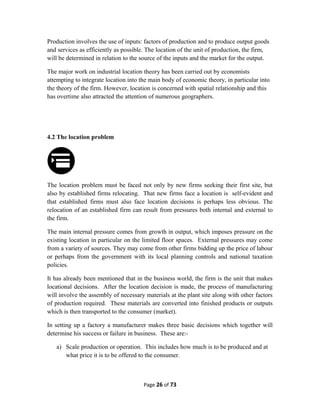 Production involves the use of inputs: factors of production and to produce output goods
and services as efficiently as possible. The location of the unit of production, the firm,
will be determined in relation to the source of the inputs and the market for the output.
The major work on industrial location theory has been carried out by economists
attempting to integrate location into the main body of economic theory, in particular into
the theory of the firm. However, location is concerned with spatial relationship and this
has overtime also attracted the attention of numerous geographers.
4.2 The location problem
The location problem must be faced not only by new firms seeking their first site, but
also by established firms relocating. That new firms face a location is self-evident and
that established firms must also face location decisions is perhaps less obvious. The
relocation of an established firm can result from pressures both internal and external to
the firm.
The main internal pressure comes from growth in output, which imposes pressure on the
existing location in particular on the limited floor spaces. External pressures may come
from a variety of sources. They may come from other firms bidding up the price of labour
or perhaps from the government with its local planning controls and national taxation
policies.
It has already been mentioned that in the business world, the firm is the unit that makes
locational decisions. After the location decision is made, the process of manufacturing
will involve the assembly of necessary materials at the plant site along with other factors
of production required. These materials are converted into finished products or outputs
which is then transported to the consumer (market).
In setting up a factory a manufacturer makes three basic decisions which together will
determine his success or failure in business. These are:-
a) Scale production or operation. This includes how much is to be produced and at
what price it is to be offered to the consumer.
Page 26 of 73
 