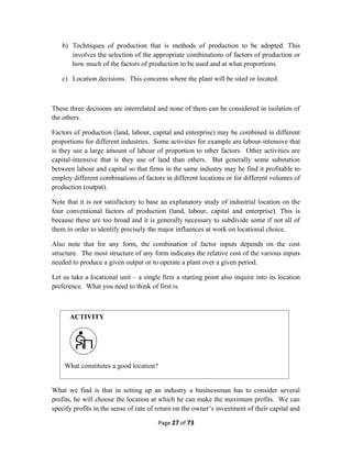 b) Techniques of production that is methods of production to be adopted. This
involves the selection of the appropriate combinations of factors of production or
how much of the factors of production to be used and at what proportions.
c) Location decisions. This concerns where the plant will be sited or located.
These three decisions are interrelated and none of them can be considered in isolation of
the others.
Factors of production (land, labour, capital and enterprise) may be combined in different
proportions for different industries. Some activities for example are labour-intensive that
is they use a large amount of labour of proportion to other factors. Other activities are
capital-intensive that is they use of land than others. But generally some substation
between labour and capital so that firms in the same industry may be find it profitable to
employ different combinations of factors in different locations or for different volumes of
production (output).
Note that it is not satisfactory to base an explanatory study of industrial location on the
four conventional factors of production (land, labour, capital and enterprise). This is
because these are too broad and it is generally necessary to subdivide some if not all of
them in order to identify precisely the major influences at work on locational choice.
Also note that for any form, the combination of factor inputs depends on the cost
structure. The most structure of any form indicates the relative cost of the various inputs
needed to produce a given output or to operate a plant over a given period.
Let us take a locational unit – a single firm a starting point also inquire into its location
preference. What you need to think of first is.
What we find is that in setting up an industry a businessman has to consider several
profits, he will choose the location at which he can make the maximum profits. We can
specify profits in the sense of rate of return on the owner’s investment of their capital and
Page 27 of 73
ACTIVITY
What constitutes a good location?
 