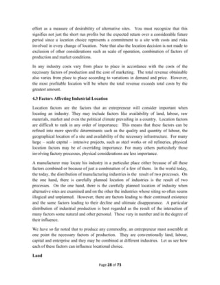 effort as a measure of desirability of alternative sites. You must recognize that this
signifies not just the short run profits but the expected return over a considerable future
period since a location choice represents a commitment to a site with costs and risks
involved in every change of location. Note that also the location decision is not made to
exclusion of other considerations such as scale of operation, combination of factors of
production and market conditions.
In any industry costs vary from place to place in accordance with the costs of the
necessary factors of production and the cost of marketing. The total revenue obtainable
also varies from place to place according to variations in demand and price. However,
the most profitable location will be where the total revenue exceeds total costs by the
greatest amount.
4.3 Factors Affecting Industrial Location
Location factors are the factors that an entrepreneur will consider important when
locating an industry. They may include factors like availability of land, labour, raw
materials, market and even the political climate prevailing in a country. Location factors
are difficult to rank in any order of importance. This means that these factors can be
refined into more specific determinants such as the quality and quantity of labour, the
geographical location of a site and availability of the necessary infrastructure. For many
large – scale capital – intensive projects, such as steel works or oil refineries, physical
location factors may be of overriding importance. For many others particularly those
involving factory processes, physical considerations are less importance.
A manufacturer may locate his industry in a particular place either because of all these
factors combined or because of just a combination of a few of them. In the world today,
the today, the distribution of manufacturing industries is the result of two processes. On
the one hand, there is carefully planned location of industries is the result of two
processes. On the one hand, there is the carefully planned location of industry when
alternative sites are examined and on the other the industries whose siting so often seems
illogical and unplanned. However, there are factors leading to their continued existence
and the same factors leading to their decline and ultimate disappearance. A particular
distribution of industrial production is best regarded as the result of the interaction of
many factors some natural and other personal. These vary in number and in the degree of
their influence.
We have so far noted that to produce any commodity, an entrepreneur must assemble at
one point the necessary factors of production. They are conventionally land, labour,
capital and enterprise and they may be combined at different industries. Let us see how
each of these factors can influence locational choice.
Land
Page 28 of 73
 
