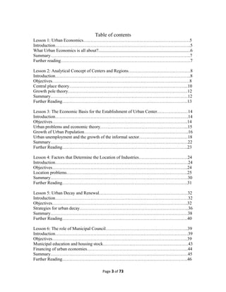 Table of contents
Lesson 1: Urban Economics………………………………………………………………5
Introduction………………………………………………………………………………..5
What Urban Economics is all about?...................................................................................6
Summary…………………………………………………………………………………..7
Further reading…………………………………………………………………………….7
Lesson 2: Analytical Concept of Centers and Regions……………………………………8
Introduction………………………………………………………………………………..8
Objectives…………………………………………………………………………………8
Central place theory……………………………………………………………………...10
Growth pole theory………………………………………………………………………12
Summary…………………………………………………………………………………12
Further Reading………………………………………………………………………….13
Lesson 3: The Economic Basis for the Establishment of Urban Center…………………14
Introduction………………………………………………………………………………14
Objectives………………………………………………………………………………..14
Urban problems and economic theory…………………………………………………...15
Growth of Urban Population……………………………………………………………..16
Urban unemployment and the growth of the informal sector……………………………18
Summary…………………………………………………………………………………22
Further Reading………………………………………………………………………….23
Lesson 4: Factors that Determine the Location of Industries……………………………24
Introduction………………………………………………………………………………24
Objectives………………………………………………………………………………..24
Location problems……………………………………………………………………….25
Summary…………………………………………………………………………………30
Further Reading………………………………………………………………………….31
Lesson 5: Urban Decay and Renewal……………………………………………………32
Introduction………………………………………………………………………………32
Objectives………………………………………………………………………………..32
Strategies for urban decay………………………………………………………………..36
Summary…………………………………………………………………………………38
Further Reading………………………………………………………………………….40
Lesson 6: The role of Municipal Council………………………………………………..39
Introduction………………………………………………………………………………39
Objectives………………………………………………………………………………..39
Municipal education and housing stock………………………………………………….43
Financing of urban economies…………………………………………………………...44
Summary…………………………………………………………………………………45
Further Reading………………………………………………………………………….46
Page 3 of 73
 