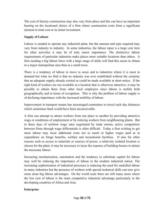 The cost of factory construction may also vary from place and this can have an important
bearing on the locational choice of a firm where construction costs form a significant
element in total cost or in initial investment.
Supply of Labour
Labour is needed to operate any industrial plant, but the amount and type required may
vary from industry to industry. In some industries, the labour input is a large cost item
for other activities it may be of only minor importance. The distinctive labour
requirements of particular industries make places more suitable locations than others. A
firm needing a big labour force with a large range of skills will find this easier to obtain
in a major metropolitan area than in a small town.
There is a tendency of labour to move to areas and to industries where it is most in
demand but what we find is that no industry was ever established without the certainty
that an adequate supply already existed or could be made available at short notice. If the
right kind of workers are not available at a location that is otherwise attractive, it may be
possible to obtain them from other local employers since labour is mobile both
geographically and in terms of occupation. This is why the problem of labour supply is
of declining importance with the increased mobility of labour.
Improvement in transport means has encouraged commuters to travel each day distances
which sometimes back would have been inconceivable.
A firm can attempt to attract workers from one place to another by providing attractive
wags or conditions of employment or by enticing workers from neighbouring plants. But
in these days of uniform wage rates negotiated by trade unions, active competition
between firms through wage differentials is often difficult. Today a firm wishing to get
more labour may incur additional costs not so much in higher wages paid as in
expenditure on fringe benefits, welfare and recreational facilities. If also for other
reasons such as access to materials or sources of power, a relatively isolated location is
chosen for the plant, it may be necessary to incur the expense of building houses to attract
the necessary labour.
Increasing mechanization, automation and the tendency to substitute capital for labour
may well be reducing the importance of labour in the modern industrial nation. The
increasing sophistication of industrial processes is reducing the need for unskilled labour
in many industries but the presence of workers with special technical skills can now give
some areas big labour advantages. On the world scale there are still many areas where
the low cost of labour is the main competitive industrial advantage particularly in the
developing countries of Africa and Asia.
Enterprise
Page 30 of 73
 