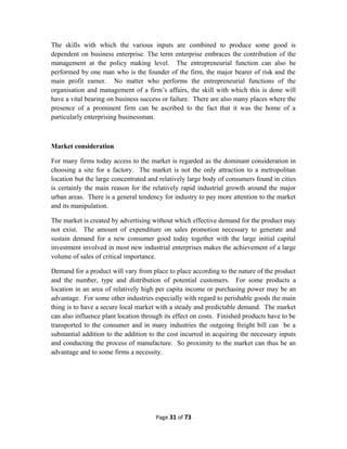 The skills with which the various inputs are combined to produce some good is
dependent on business enterprise. The term enterprise embraces the contribution of the
management at the policy making level. The entrepreneurial function can also be
performed by one man who is the founder of the firm, the major bearer of risk and the
main profit earner. No matter who performs the entrepreneurial functions of the
organisation and management of a firm’s affairs, the skill with which this is done will
have a vital bearing on business success or failure. There are also many places where the
presence of a prominent firm can be ascribed to the fact that it was the home of a
particularly enterprising businessman.
Market consideration
For many firms today access to the market is regarded as the dominant consideration in
choosing a site for a factory. The market is not the only attraction to a metropolitan
location but the large concentrated and relatively large body of consumers found in cities
is certainly the main reason for the relatively rapid industrial growth around the major
urban areas. There is a general tendency for industry to pay more attention to the market
and its manipulation.
The market is created by advertising without which effective demand for the product may
not exist. The amount of expenditure on sales promotion necessary to generate and
sustain demand for a new consumer good today together with the large initial capital
investment involved in most new industrial enterprises makes the achievement of a large
volume of sales of critical importance.
Demand for a product will vary from place to place according to the nature of the product
and the number, type and distribution of potential customers. For some products a
location in an area of relatively high per capita income or purchasing power may be an
advantage. For some other industries especially with regard to perishable goods the main
thing is to have a secure local market with a steady and predictable demand. The market
can also influence plant location through its effect on costs. Finished products have to be
transported to the consumer and in many industries the outgoing freight bill can be a
substantial addition to the addition to the cost incurred in acquiring the necessary inputs
and conducting the process of manufacture. So proximity to the market can thus be an
advantage and to some firms a necessity.
Page 31 of 73
 