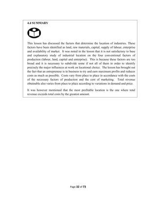Page 32 of 73
4.4 SUMMARY
This lesson has discussed the factors that determine the location of industries. These
factors have been identified as land, raw materials, capital, supply of labour, enterprise
and availability of market. It was noted in the lesson that it is not satisfactory to base
and explanatory study of industrial location on the four conventional factors of
production (labour, land, capital and enterprise). This is because these factors are too
broad and it is necessary to subdivide some if not all of them in order to identify
precisely the major influences at work on locational choice. The lesson has brought out
the fact that an entrepreneur is in business to try and earn maximum profits and reduces
costs as much as possible. Costs vary from place to place in accordance with the costs
of the necessary factors of production and the cost of marketing. Total revenue
obtainable also varies from place to place according to variations in demand and price.
It was however mentioned that the most profitable location is the one where total
revenue exceeds total costs by the greatest amount.
 