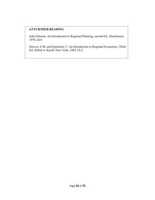 Page 33 of 73
4.5 FURTHER READING
John Glasson, An Introduction to Regional Planning, second Ed., Hutchinson,
1978, ch.6
Hoover, E.M. and Giarratani, F. An Introduction to Regional Economics, Third
Ed, Alfred A. Knoff, New York, 1984. Ch 2
 