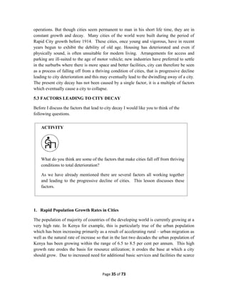 operations. But though cities seem permanent to man in his short life time, they are in
constant growth and decay. Many cities of the world were built during the period of
Rapid City growth before 1914. These cities, once young and vigorous, have in recent
years begun to exhibit the debility of old age. Housing has deteriorated and even if
physically sound, is often unsuitable for modern living. Arrangements for access and
parking are ill-suited to the age of motor vehicle; new industries have preferred to settle
in the surburbs where there is more space and better facilities, city can therefore be seen
as a process of falling off from a thriving condition of cities, that is progressive decline
leading to city deterioration and this may eventually lead to the dwindling away of a city.
The present city decay has not been caused by a single factor, it is a multiple of factors
which eventually cause a city to collapse.
5.3 FACTORS LEADING TO CITY DECAY
Before I discuss the factors that lead to city decay I would like you to think of the
following questions.
1. Rapid Population Growth Rates in Cities
The population of majority of countries of the developing world is currently growing at a
very high rate. In Kenya for example, this is particularly true of the urban population
which has been increasing primarily as a result of accelerating rural – urban migration as
well as the natural rate of increase so that in the last two decades the urban population of
Kenya has been growing within the range of 6.5 to 8.5 per cent per annum. This high
growth rate erodes the basis for resource utilization; it erodes the base at which a city
should grow. Due to increased need for additional basic services and facilities the scarce
Page 35 of 73
ACTIVITY
What do you think are some of the factors that make cities fall off from thriving
conditions to total deterioration?
As we have already mentioned there are several factors all working together
and leading to the progressive decline of cities. This lesson discusses these
factors.
 