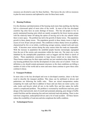 resources are diverted to cater for these facilities. This leaves the city with no resources
to plan for more resources and siphoned to cater for these basic needs.
2. Housing Problems
It is the obsolesce and deterioration of the housing stock more than anything else that has
led to a downward spiral of most cities of the world. In most of the less developed
countries big cities have an acute shortage of houses. This has led people to live in
poorly maintained housing units which are mainly occupied by the lower income groups
with the relatively better off taking the option of moving out to the city suburbs where
there is more space. The problem has led to the growth of shanty towns. The population
growth in these shanty towns. The population growth in these shanty towns is high in
excess of even 20 per cent per annum. The conditions in these shanty towns are pathetic,
characterised by few or no toilets, overflowing sewage systems, stained roofs and sooty
walls. It becomes more serious during the rainy season when the roads are impassable.
With the increase in population the unskilled people become increasingly segregated
from the rest of the society and concentrate within the inner city. The inner city is also
inhabited by the unemployable populations such as beggars and the blind in search of
charity. These populations concentrate in large houses rented out to many families.
These houses cannot pay for their repair and they are just watched as they deteriorate. So
city housing problems have led the development of some cities out of control. From our
definition a city should contain permanent structures so the slum conditions are killing a
number of cities of the world and as more and more slums continue to grow these cities
continue to decay.
3. Transport Problems
In most cities in the less developed and even in developed countries, chaos is the best
word to describe the transport problem. This chaos can be attributed to drivers and
pedestrians not following the traffic rules. There are mixed transportation modes
competing for roads such that in addition to buses and cars there are motor cycles, taxi
cabs, trucks and bicycle which all mix in the traffic flow and this makes the traffic
control a complicated problem. The problem is worsened by insufficient road area, poor
design of the road network, lack of overall and systematic planning, poor design of traffic
control facilities and the menacing free and non restricted road side parking. There is also
rush hour congestion, undisciplined drivers and a lot of road accident. All these factors
reduce the availability of road area and also complicate the traffic condition.
4. Technological Forces
Page 36 of 73
 