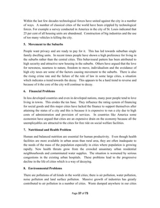 Within the last few decades technological forces have united against the city in a number
of ways. A number of classical cities of the world have been crippled by technological
forces. For example a survey conducted in America in the city of St. Louis indicated that
25 per cent of all housing units are abandoned. Construction of big industries and the use
of too many vehicles is killing the city.
5. Movement to the Suburbs
People want privacy and are ready to pay for it. This has led towards suburban single
family dwelling units. In recent times people have shown a high preference for living in
the suburbs rather than the central cities. This behavioural pattern has been attributed to
high security and attractive new housing in the suburbs. Others have argued that the love
for neweness, nearness to nature, freedom to move, individualism and the avoidance of
high city taxes are some of the factors causing movement to the suburbs. There is also
the rising crime rate and the failure of the rule of law in some large cities, a situation
which indicates a trend towards the decay. This appears to be a hard trend to reverse and
because of it the core of the city will continue to decay.
6. Financial Problems
In less developed countries and even in developed nations, many poor people tend to love
living in towns. This erodes the tax base. They influence the rating system of financing
for social goods and this major cities have lacked the finance to support themselves after
attaining the status of a city and this is because it is expensive to run a city due to high
costs of administration and provision of services. In countries like America some
economist have argued that cities are an expensive drain on the economy because all the
unemployables are attracted to the cities for free ride on social welfare facilities.
7. Nutritional and Health Problem
Human and balanced nutrition are essential for human productivity. Even though health
facilities are more available in urban areas than rural area, they are often inadequate to
the needs of the mass of the population especially in cities where population is growing
rapidly. New health threats grow from the crowded unsanitary urban residential
neighbourhoods and contaminated water supplies. The situation is worsened by serious
congestions in the existing urban hospitals. These problems lead to the progressive
decline in the life of cities which is a way of decaying.
8. Environmental Problems
There are pollutions of all kinds in the world cities; there is air pollution, water pollution,
noise pollution and land surface pollution. Massive growth of industries has greatly
contributed to air pollution in a number of cities. Waste dumped anywhere in our cities
Page 37 of 73
 