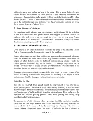 pollute the scarce land surface we have in the cities. This is worse during the rainy
seasons because such dumped up areas provide a good breeding environment for
mosquitoes. Water pollution is also a major problem, most of which is caused by refuse
dumped in rivers. The use of all sorts of mechanical tools and large numbers of vehicles
and to the problem through noise pollution. Thus the environmental problems are strong
forces causing the decay of a lot of cities.
9. Some old causes of city decay
Big cities in the medieval times were known to decay and in this case fall due to decline
in trade which had caused their growth. Others were crippled by warfare. Thus all the
medieval cities and towns were surrounded by strong walls to keep away foreign
invaders. Even in the present time, cities have been known to be destroyed by natural
disasters such as earthquakes and volcanic eruptions.
5.4 STRATEGIES FOR URBAN RENEWAL
Urban renewal is not a new phenomenon, if it were, the centres of big cities like London
Paris or Cologne would be the same as they were in the middle ages.
Change takes place when individual buildings are redeveloped or modernized, when new
streets are built or when public urban renewal programmes are initiated. Nevertheles, the
renewal of urban districts poses two technical problems among others. Firstly, the
existing property boundaries may not be suitable. For example larger sites may be
needed. Secondly, there is a need for some co-ordination at a level above that of the
individual site and this sometimes may not be achieved.
Strategies to conserve the cities from decay differ from country to country because of the
relative availability of finance and management and recording to the degree in which
institutions are flexible. Strategies available for city renewal include.
Congesting the City
This calls for concerted efforts geared towards the improvement of road network and
traffic control system. This can be achieved by increasing the supply of vehicular roads
thus reducing the demand for road usage. The authorities concerned can ensure that there
is efficient control of traffic and instill discipline into road users. There is also need for
improved and adequate parking grounds, forbid street parking and towing away
immediately of all broken vehicles.
The construction of sidewalks and zebra – crossings should be emphasized to reduce
competition of road usage between vehicles and pedestrians and lastly to reduce the
number of strips to be made each day by improving the efficiency of the telephone
system. Affected cities should also try the strategy of deflecting the flow of migrants to
Page 38 of 73
 