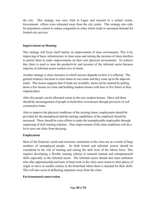 the city. This strategy was once tried in Lagos and succeed to a certain extent.
Government offices were relocated away from the city centre. This strategy also calls
for population control to reduce congestion in cities which leads to increased demand for
limited city services.
Improvement on Housing
This strategy will focus itself mainly on improvement of slum environment. This is by
improving of basic infrastructure in slum areas and raising the incomes of slum dwellers
to permit them to make improvements on their own physical environment. To achieve
this, there is need to raise the productivity and incomes of the informal sector because
majority of informal sector workers live in slums.
Another strategy is slum clearance to which success depends on how it is effected. The
general tendency has been to clear slums in one estate and they come up in the adjacent
estate. This lesson suggests that if funds are available, slums can be cleared by pulling
down a few houses at a time and building modern houses with four or five floors in their
original place.
After this people can be allocated rooms in the new modern houses. More still there
should be encouragement of people to build their own houses through provision of soft
construction loans.
Also to improve the physical conditions of the existing slums, employment should be
provided for the unemployed and the earning capabilities of the employed should be
increased. There should be extra efforts to make the unemployable employable through
organizing of skill training schemes. Thus improvement of the slum conditions will do a
lot to save our cities from decaying.
Employment
Most of the financial, social and economic constraints in the cities are as a result of large
numbers of unemployed people. So both formal and informal sectors should be
considered in the role of training and raising the skill level of the labour force. This
requires developing a flexible training scheme to transmit manual and entrepreneurial
skills especially in the informal sector. The informal sector should also train craftsmen
who after apprenticeship and taste of hard work in the cities must return to their places of
origin or move to smaller centres in the hinterland where there is demand for their skills.
This will also assist in deflecting migration away from the cities.
Environmental conservation
Page 39 of 73
 