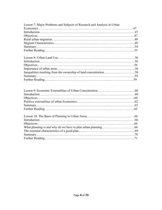 Lesson 7: Major Problems and Subjects of Research and Analysis in Urban
Economics………………………………………………………………………………47
Introduction………………………………………………………………………………47
Objectives………………………………………………………………………………..47
Rural urban migration……………………………………………………………………48
Migrant Characteristics…………………………………………………………………..49
Summary…………………………………………………………………………………54
Further Reading………………………………………………………………………….55
Lesson 8: Urban Land Use……………………………………………………………….56
Introduction………………………………………………………………………………56
Objectives………………………………………………………………………………..56
Importance of urban areas………………………………………………………………..56
Inequalities resulting from the ownership of land concentration………………………...58
Summary…………………………………………………………………………………59
Further Reading…………………………………………………………………………59
Lesson 9: Economic Externalities of Urban Concentration……………………………...60
Introduction………………………………………………………………………………60
Objectives………………………………………………………………………………..60
Positive externalities of urban Economics……………………………………………….62
Summary…………………………………………………………………………………65
Further Reading………………………………………………………………………….65
Lesson 10: The Basis of Planning in Urban Areas………………………………………66
Introduction………………………………………………………………………………66
Objectives………………………………………………………………………………..66
What planning is and why do we have to plan urban planning………………………….66
The essential characteristics of a good plan……………………………………………...69
Summary…………………………………………………………………………………70
Further Reading………………………………………………………………………….71
Page 4 of 73
 