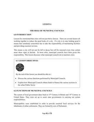 LESSON 6
THE ROLE OF MUNICIPAL COUNCILS
6.0 INTRODUCTION
Lesson five mentioned that cities will not just thrive forever. There are several factors all
working together to reduce the good looks of a city. If a city is to stay looking good it
means that somebody somewhere has to take the responsibility of maintaining facilities
and providing essential services.
This means a city will not just be left to decay but will be renewed every time certain
areas show signs of decline. In most cities, municipal councils have been given this
responsibility. This lesson discusses what municipal councils do to maintain cities.
6.2 FUNCTIONS OF MUNICIPAL COUNCILS
The system of local government dates back to 15th
Century in Britain and 18th
Century in
United States. They were set up to assist state governments in carrying out certain
responsibilities.
Municipalities were established in order to provide essential local services for the
inhabitants of urban settlements. They are formed by acts of Parliament.
Page 41 of 73
6.1 LESSON OBJECTIVES
By the end of this lesson you should be able to:-
 Discuss the various functions performed by Municipal Councils.
 Explain how Municipal Councils obtain funds to finance the various sections in
the urban Public Sector
 