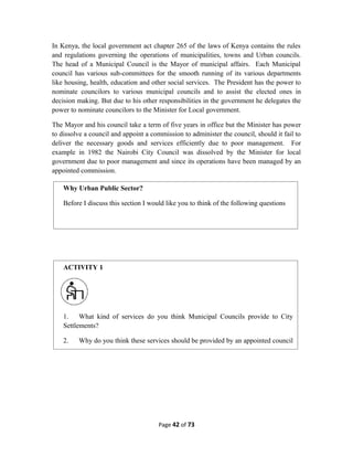 In Kenya, the local government act chapter 265 of the laws of Kenya contains the rules
and regulations governing the operations of municipalities, towns and Urban councils.
The head of a Municipal Council is the Mayor of municipal affairs. Each Municipal
council has various sub-committees for the smooth running of its various departments
like housing, health, education and other social services. The President has the power to
nominate councilors to various municipal councils and to assist the elected ones in
decision making. But due to his other responsibilities in the government he delegates the
power to nominate councilors to the Minister for Local government.
The Mayor and his council take a term of five years in office but the Minister has power
to dissolve a council and appoint a commission to administer the council, should it fail to
deliver the necessary goods and services efficiently due to poor management. For
example in 1982 the Nairobi City Council was dissolved by the Minister for local
government due to poor management and since its operations have been managed by an
appointed commission.
Page 42 of 73
Why Urban Public Sector?
Before I discuss this section I would like you to think of the following questions
ACTIVITY 1
1. What kind of services do you think Municipal Councils provide to City
Settlements?
2. Why do you think these services should be provided by an appointed council
and not a single individual?
 