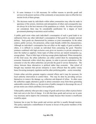 4. In some instances it is felt necessary for welfare reasons to provide goods and
services to the poorer sections of the community at uneconomic rates to offset the low
income levels of these groups.
5. The decisions made by individuals within urban communities may often be made in
ignorance of the actions, intentions and anticipations of others and consequently may
not always be in the best interests of the population as a whole. So when such points
are considered, there may be considerable justification for a degree of local
government planning to maximize social welfare.
A public good exists when each individual’s consumption of such a good leads to no
subtraction from any other individual’s consumption of that good for example national
defence. Such goods are characterised by jointness or joint consumption. In the urban
context, public services, fire protection, urban roads broadly exhibit this characteristics.
Although an individual’s consumption has not effect on the supply of good available to
others, it is difficult to exclude an individual from consuming the good. Therefore
jointness combined with high exclusion costs gives no incentive to private enterprise to
enter the market as suppliers. Some types of urban services are natural monopolies e.g.
sewage plants. There is little logic in having sewage plants duplicated. When monopolies
of this kind occur, the urban authorities can either control them by manipulating the
economic framework within which they operate, in order to prevent exploitation of the
consumer or else the urban authorities can provide the good or service themselves. The
choice between these alternatives is political rather than economic. One school of
thought may maintain that private enterprise is more efficient than the public variety
hence favouring monopoly regulation and the other preferring public – sector ownership.
Certain urban activities generate negative external effects and it may be necessary for
local authority intervention to control them. This may be done by providing services
themselves to remove the damage e.g. collection and disposal of refuse. In other cases
the authorities supply alternative goods to attract consumers away from those generating
undesirable external effects e.g. the provision of public transport to discourage the use of
private motor cars which contribute a lot to pollution.
Urban public authority often provides a range of goods and services either at prices below
their real cost or else free of charge. It is felt that these goods and services are in some
way necessary and to deprive the community simply because their income is insufficient
would be unjust.
Someone has to pay for these goods and services and this is usually through taxation.
This policy represents a redistribution of income in favour of the poorer members of the
urban community.
Page 44 of 73
 