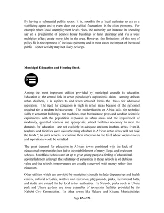 By having a substantial public sector, it is, possible for a local authority to act as a
stabilizing agent and to even clear out cyclical fluctuations in the cities economy. For
example when local unemployment levels rises, the authority can increase its spending
say on a programme of council house buildings or land clearance and via a local
multiplier effect create more jobs in the area. However, the limitations of this sort of
policy lie in the openness of the local economy and in most cases the impact of increased
public – sector activity may not likely be large.
Municipal Education and Housing Stock
Among the most important utilities provided by municipal councils is education.
Education is the central link in urban population's aspirational claim. Among African
urban dwellers, it is aspired to and when obtained forms the basis for additional
aspiration. The need for education is high in urban areas because of the personnel
required for a modern infrastructure. The modernization or Africa calls for technical
skills to construct buildings, run machines, man bureaucratic posts and conduct scientific
experiments with the population explosion in urban areas und the requirement of
modernity, qualified teachers and appropriate, school facilities necessary to meet the
demands for education are not available in adequate amounts inurban, areas. Even-if,
teachers, and facilities were available many children in African urban areas will not have
the funds "; to enter schools or continue their education to the level where societal needs
and aspirations would be satisfied
The great demand for education in African towns combined with the lack of
educational opportunities has led to the establishment of many illegal and irrelevant
schools. Unofficial schools are set up to give young people a feeling of educational
accomplishment although the substance of education in these schools is of dubious
value and the schools entrepreneurs are usually concerned with money rather than
education.
Other utilities which are provided by municipal councils include dispensaries and health
centres, cultural activities, welfare and recreation, playgrounds, parks, recreational halls,
and stadia are catered for by local urban authorities. In Nairobi, parks such as Uhuru
park and Uhuru gardens are some examples of recreation facilities provided by the
Nairobi City Commission. In other towns like Nakuru and Kisumu Municipalities
Page 45 of 73
 