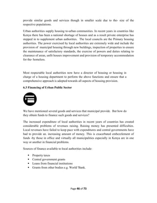 provide similar goods and services though in smaller scale due to the- size of the
respective populations.
Urban authorities supply housing to-urban communities. In recent years in countries like
Kenya there has been a national shortage of houses and as a result private enterprise has
stepped in to supplement urban authorities. The local councils are the Primary housing
authorities. The power exercised by local authorities are extremely wide and include the
provision of municipal housing through new buildings, inspection of properties to ensure
the maintenance of satisfactory standards, the exercise of powers and duties relating to
clearance of areas, unfit houses improvement and provision of temporary accommodation
for the- homeless.
Most respectable local authorities now have a director of housing or housing in
charge of a housing department to perform the above functions and ensure that a
comprehensive approach is adopted towards all aspects of housing provision.
6.3 Financing of Urban Public Sector
We have mentioned several goods and services that municipal provide. But how do
they obtain funds to finance such goods and services?
The increased expenditure of local authorities in recent years of countries has created
considerable problems of revenues raising. Raising money has presented difficulties.
Local revenues have failed to keep pace with expenditures and central governments have
had to provide an. increasing amount of money. This is exacerbated embezzlement of
funds -by those in office and virtually all municipalities especially in Kenya are in one
way or another in financial problems.
Sources of finance available to local authorities include:
 Property taxes
 Central government grants
 Loans from financial institutions
 Grants from other bodies e.g. World 'Bank.
Page 46 of 73
 