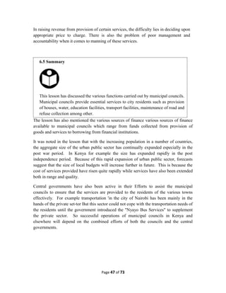 In raising revenue from provision of certain services, the difficulty lies in deciding upon
appropriate price to charge. There is also the problem of poor management and
accountability when it comes to manning of these services.
The lesson has also mentioned the various sources of finance various sources of finance
available to municipal councils which range from funds collected from provision of
goods and services to borrowing from financial institutions.
It was noted in the lesson that with the increasing population in a number of countries,
the aggregate size of the urban public sector has continually expanded especially in the
post war period. In Kenya for example the size has expanded rapidly in the post
independence period. Because of this rapid expansion of urban public sector, forecasts
suggest that the size of local budgets will increase further in future. This is because the
cost of services provided have risen quite rapidly while services have also been extended
both in range and quality.
Central governments have also been active in their Efforts to assist the municipal
councils to ensure that the services are provided to the residents of the various towns
effectively. For example transportation 'in the city of Nairobi has been mainly in the
hands of the private set-tor But this sector could not cope with the transportation needs of
the residents until the government introduced the "Nyayo Bus Services" to supplement
the private sector. So successful operations of municipal councils in Kenya and
elsewhere will depend on the combined efforts of both the councils and the central
governments.
Page 47 of 73
6.5 Summary
This lesson has discussed the various functions carried out by municipal councils.
Municipal councils provide essential services to city residents such as provision
of houses, water, education facilities, transport facilities, maintenance of road and
refuse collection among other.
 