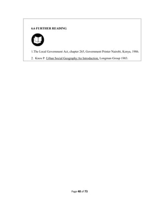 Page 48 of 73
6.6 FURTHER READING
1.The Local Government Act, chapter 265, Government Printer Nairobi, Kenya, 1986.
2. Knox P. Urban Social Geography:An Introduction, Longman Group 1983.
 