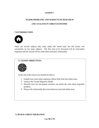 LESSON 7
MAJOR PROBLEMS AND SUBJECTS OF RESEARCH
AND ANALSYIS IN URBAN ECONOMIC
7.0 INTRODUCTION
There are several subjects that come under this broad topic but this lesson will
concentrate on two main subjects. The first area to be discussed will be rural-urban
migration and the second will be rural-urban economic relationship.
7.2 RURAL-URBAN MIGRATION
Page 49 of 73
7.1 LESSON OBJECTIVES
At the end of this lesson you should, be able to:
1. Explain how rural urban migration affects both rural and urban areas.
2. Analyze the Torado Migration Model
3. Describe how less developed countries can tackle the rural urban migration
problem.
4. Discuss the relationship that exists between rural and urban areas.
 
