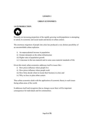 LESSON 1
URBAN ECONOMICS
1.0 INTRODUCTION
Presently an increasing proportion of the rapidly growing world population is attempting
to satisfy its economic and social needs and desires in urban context.
The enormous migration of people into cities has produced a very distinct possibility of
an uncontrollable urban explosion.
i) An unprecedented increase in population.
ii) Greater demands on the urban infrastructure
iii) Higher rates of population growth
iv) A decrease in the non-material and in some cases material standards of life.
Given this trend, urban economics addresses itself to issues like:-
i) How prices influence where people live
ii) How prices influence where people work
iii) How firms decide where to locate their business in cities and
iv) Why we have to plan urban centers
Thus urban economics deals with the application of economic theory to such issues
facing urban areas of the world.
It addresses itself and recognizes that as changes occur there will be important
consequences for individuals and for communities.
Page 5 of 73
 