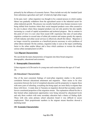 primarily by the influence of economic factors. These include not only the 'standard 'push
from subsistence agriculture and ‘pull’ of relatively high urban wages.
In the past, rural - urban migration was thought to be a natural process in which surplus
labour was gradually withdrawn from the agricultural sector to the industrial sector for
urban industrial growth. The process was socially beneficial since human resources were
being shifted from locations where their social marginal products were often assured to
be zero to places where these marginal products was not only positive but also rapidly
increasing as a result of capital accumulation and technical progress. But in contrast to
this point of view it is now clear from recent LDC experience that rates of rural-urban
migration continue to exceed rates of urban job creation and surpass greatly the capacity
of both industry and urban social services to effectively absorb this labour. Migration is
no longer viewed by economists as a beneficial process necessary to solve problems of
urban labour demand. On the contrary, migration today is seen as the major contributing
factor to the urban surplus labour and a force which continues to worsen the already
serious urban unemployment in LDCs.
7.2.1 Migrant Characteristics
We can divide the main characteristics of migrants into three broad categories:
demographic, educational and economic
i) Demographic Characteristics
Urban migrants in LCDs tend to be young men and women between the ages of 15 and
24.
(ii) Educational Characteristics
One of the most consistent findings of rural-urban migration studies is the positive
correlation between educational attainment and migration. There seems to be clear
association between the level of completed education and the propensity to migrate those
with more years of schooling, everything else being equal, are more likely to migrate than
those with fewer. A study done in Tanzania on migration showed that secondary school-
leavers constituted proportion of the migration stream. The explanation offered for this is
that limited urban employment opportunities were being rationed by educational levels
and only those workers with some secondary education had a chance of finding &job.
Those with only some primary school education found it very difficult to secure
employment. Their proportionate numbers in the migrant stream therefore showed a
declining trend.
(iii) Economic Characteristics
Page 51 of 73
 